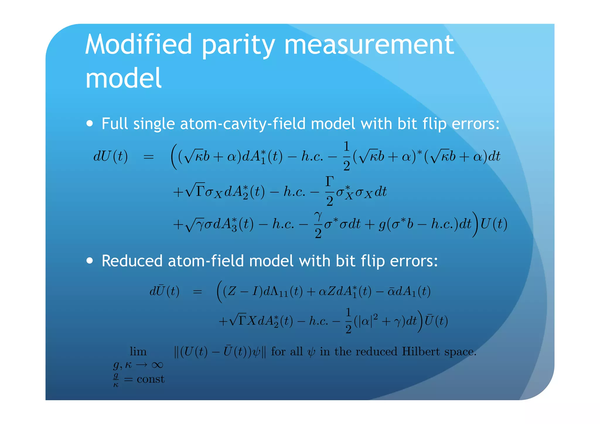 Modified parity measurement
model
  Full single atom-cavity-field model with bit flip errors:
                 √                        1 √          √
 dU (t) =       ( κb + α)dA1 (t) − h.c. − ( κb + α) ( κb + α)dt
                            ∗                        ∗
                                          2
                 √                     Γ ∗
                + ΓσX dA∗ (t) − h.c. − σX σX dt
                         2
                                        2
                 √                   γ ∗
                + γσdA3 (t) − h.c. − σ σdt + g(σ ∗ b − h.c.)dt U (t)
                       ∗
                                     2
  Reduced atom-field model with bit flip errors:
           ¯
          dU (t) =      (Z − I)dΛ11 (t) + αZdA∗ (t) − αdA1 (t)
                                               1      ¯
                         √                   1               ¯
                        + ΓXdA∗ (t) − h.c. − (|α|2 + γ)dt U (t)
                                2
                                             2
        lim               ¯
                 (U (t) − U (t))ψ for all ψ in the reduced Hilbert space.
    g, κ → ∞
    g
    κ = const
 