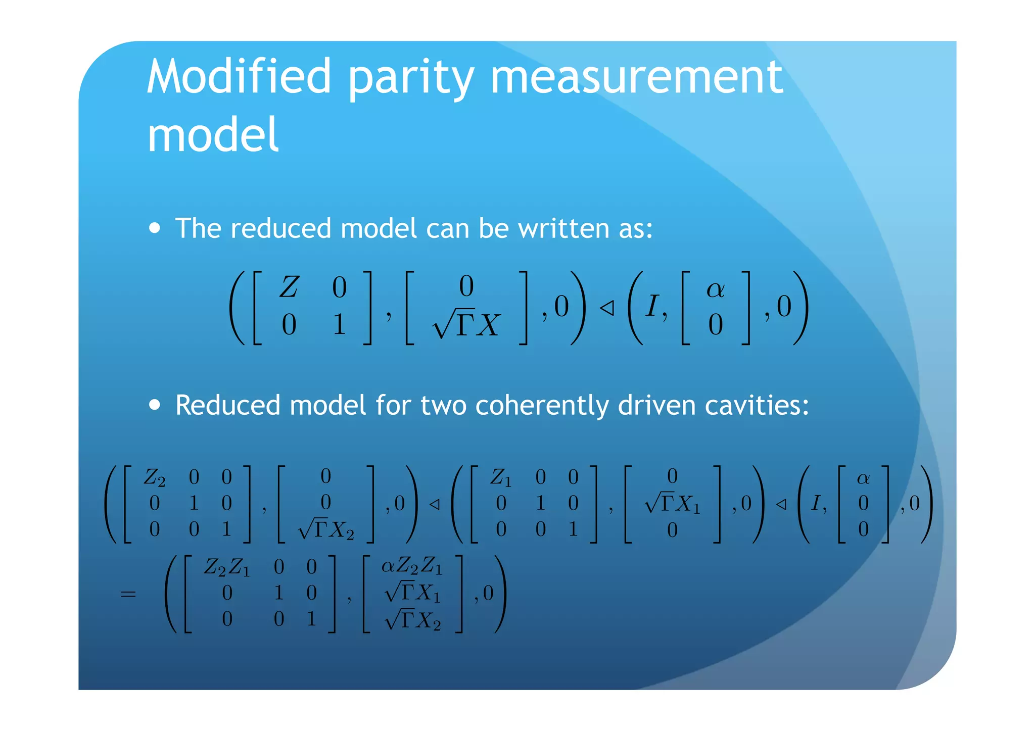 Modified parity measurement
     model
       The reduced model can be written as:

               Z     0
                             ,    √0     ,0         I,
                                                         α
                                                             ,0
               0     1             ΓX                    0

       Reduced model for two coherently driven cavities:
                                                            
   Z2 0 0           0               Z1   0 0      √0                α
                  √0
 0 1 0  ,             , 0  0     1 0  ,  ΓX1  , 0 I,  0  , 0
   0 0 1           ΓX2              0    0 1       0                0
                               
       Z2 Z1 0    0       αZ2 Z1
                           √
 =  0      1    0  ,  √ΓX1  , 0
        0    0    1           ΓX2
 