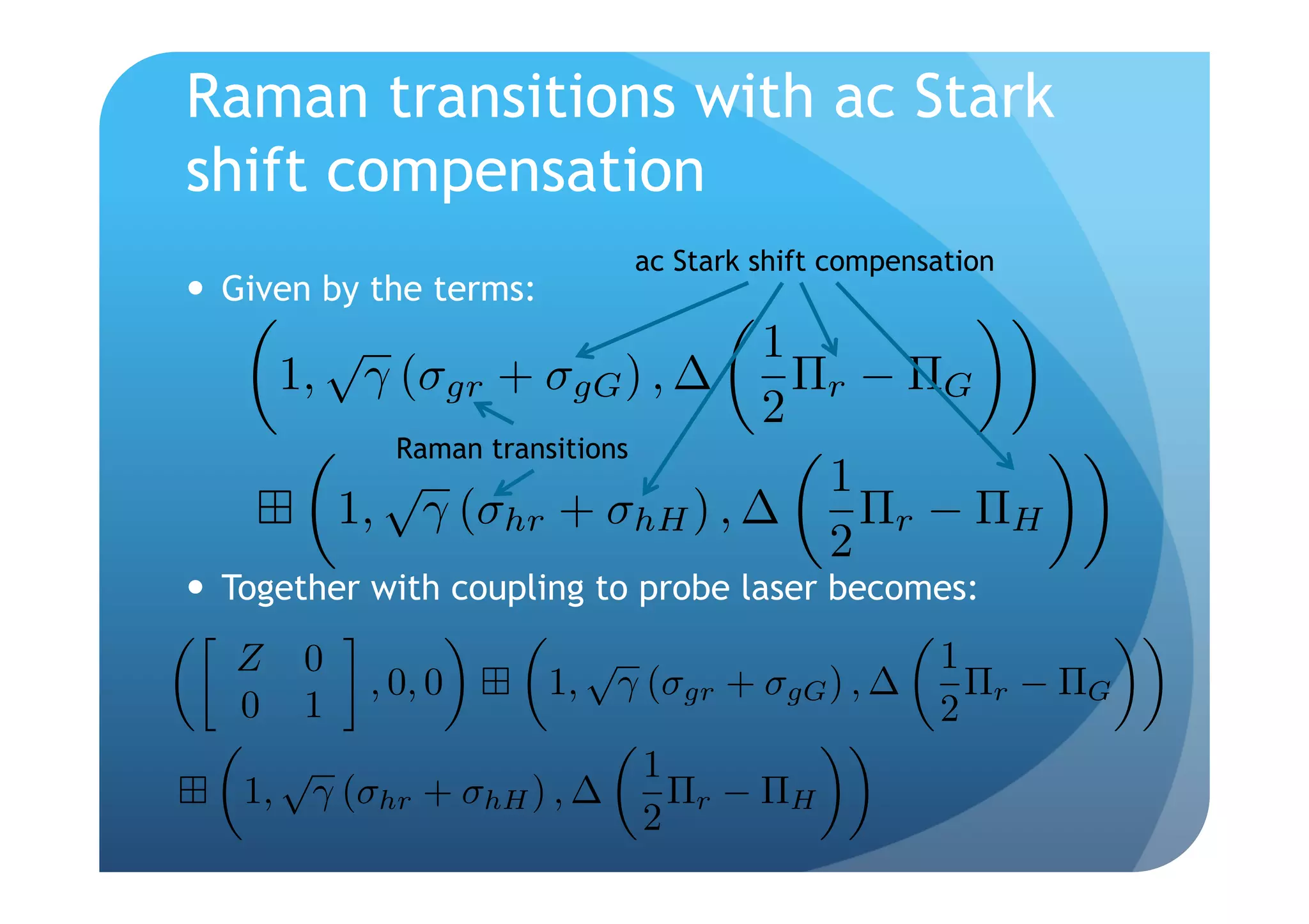 Raman transitions with ac Stark
shift compensation
                               ac Stark shift compensation
  Given by the terms:
            √                 1
       1, γ (σgr + σgG ) , ∆    Πr − ΠG
                              2
            Raman transitions
           √                     1
         1, γ (σhr + σhH ) , ∆     Πr − ΠH
                                 2
  Together with coupling to probe laser becomes:

   Z    0                  √                         1
                , 0, 0   1, γ (σgr + σgG ) , ∆         Πr − ΠG
   0    1                                            2
       √                       1
   1, γ (σhr + σhH ) , ∆         Πr − ΠH
                               2
 