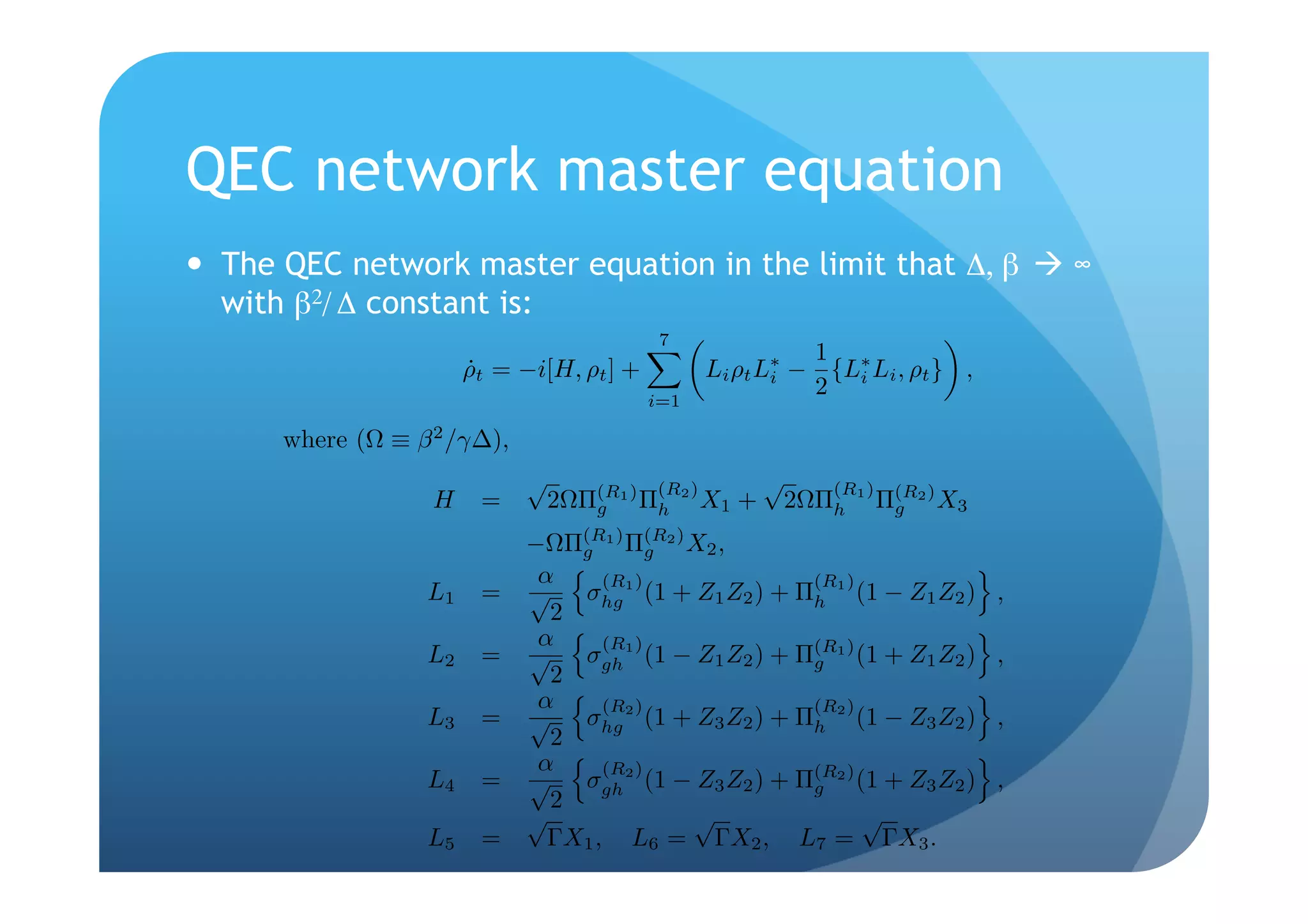 QEC network master equation
  The QEC network master equation in the limit that Δ, β  ∞
   with β2/ Δ constant is:
                                            7
                                                             1
                       ρt = −i[H, ρt ] +
                       ˙                           Li ρt L∗ − {L∗ Li , ρt } ,
                                           i=1
                                                          i
                                                             2 i

      where (Ω ≡ β 2 /γ∆),
                             √             (R2 )
                                                          √      (R1 )
                   H    =        2ΩΠ(R1 ) Πh
                                    g              X1 +       2ΩΠh       Π(R2 ) X3
                                                                          g

                             −ΩΠ(R1 ) Π(R2 ) X2 ,
                                 g     g
                              α
                  L1    =    √ σhg 1 ) (1 + Z1 Z2 ) + Π(R1 ) (1 − Z1 Z2 )
                                    (R
                                                       h                             ,
                               2
                              α
                  L2    =    √ σgh 1 ) (1 − Z1 Z2 ) + Π(R1 ) (1 + Z1 Z2 )
                                    (R
                                                       g                             ,
                               2
                              α
                  L3    =    √ σhg 2 ) (1 + Z3 Z2 ) + Π(R2 ) (1 − Z3 Z2 )
                                    (R
                                                       h                             ,
                               2
                              α
                  L4    =    √ σgh 2 ) (1 − Z3 Z2 ) + Π(R2 ) (1 + Z3 Z2 )
                                    (R
                                                       g                             ,
                               2
                             √               √                √
                  L5    =      ΓX1 , L6 = ΓX2 , L7 = ΓX3 .
 