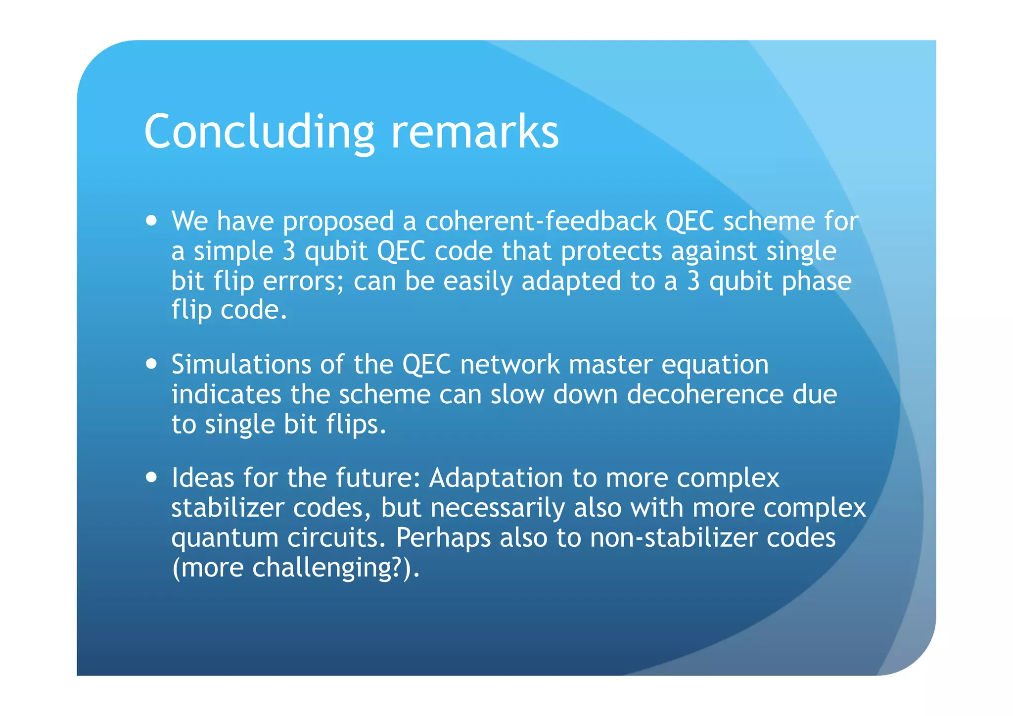 Concluding remarks
  We have proposed a coherent-feedback QEC scheme for
   a simple 3 qubit QEC code that protects against single
   bit flip errors; can be easily adapted to a 3 qubit phase
   flip code.
  Simulations of the QEC network master equation
   indicates the scheme can slow down decoherence due
   to single bit flips.
  Ideas for the future: Adaptation to more complex
   stabilizer codes, but necessarily also with more complex
   quantum circuits. Perhaps also to non-stabilizer codes
   (more challenging?).
 