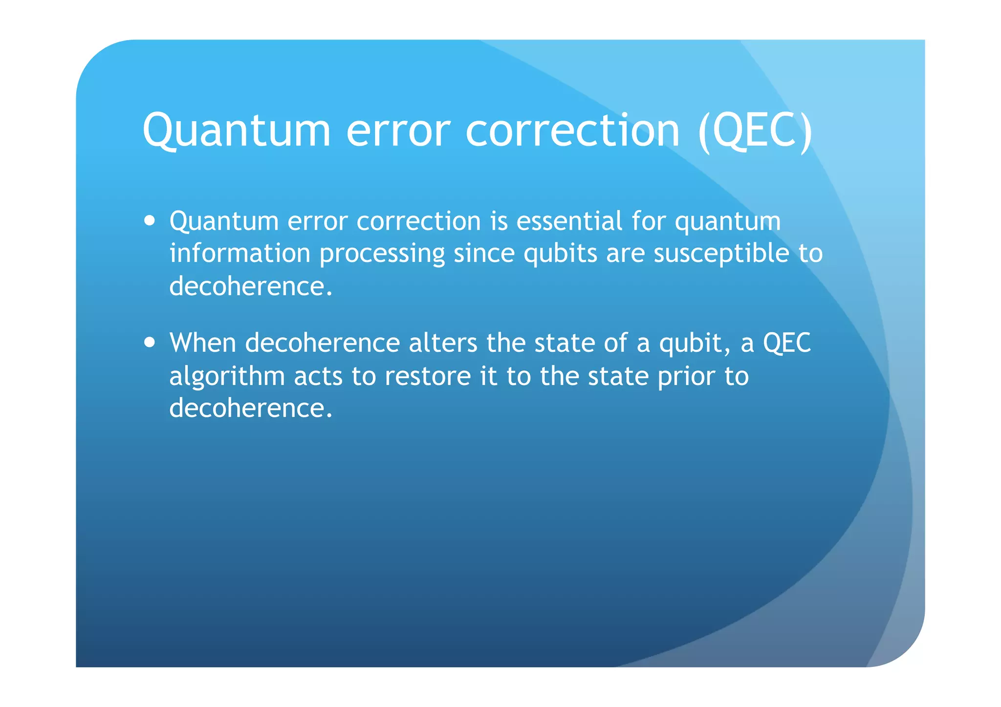 Quantum error correction (QEC)
  Quantum error correction is essential for quantum
   information processing since qubits are susceptible to
   decoherence.

  When decoherence alters the state of a qubit, a QEC
   algorithm acts to restore it to the state prior to
   decoherence.
 
