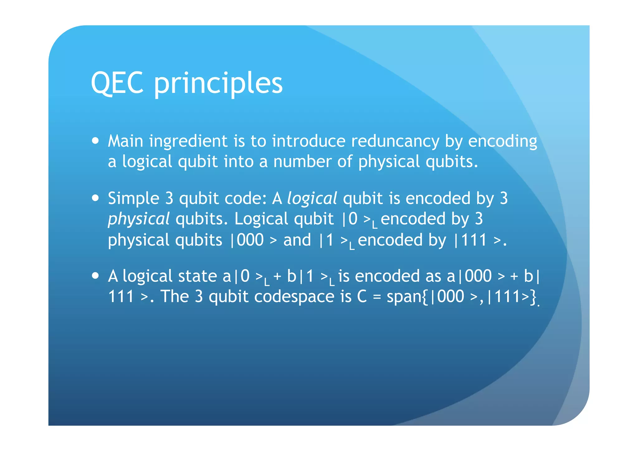 QEC principles
  Main ingredient is to introduce reduncancy by encoding
   a logical qubit into a number of physical qubits.

  Simple 3 qubit code: A logical qubit is encoded by 3
   physical qubits. Logical qubit |0 >L encoded by 3
   physical qubits |000 > and |1 >L encoded by |111 >.

  A logical state a|0 >L + b|1 >L is encoded as a|000 > + b|
   111 >. The 3 qubit codespace is C = span{|000 >,|111>}.
 