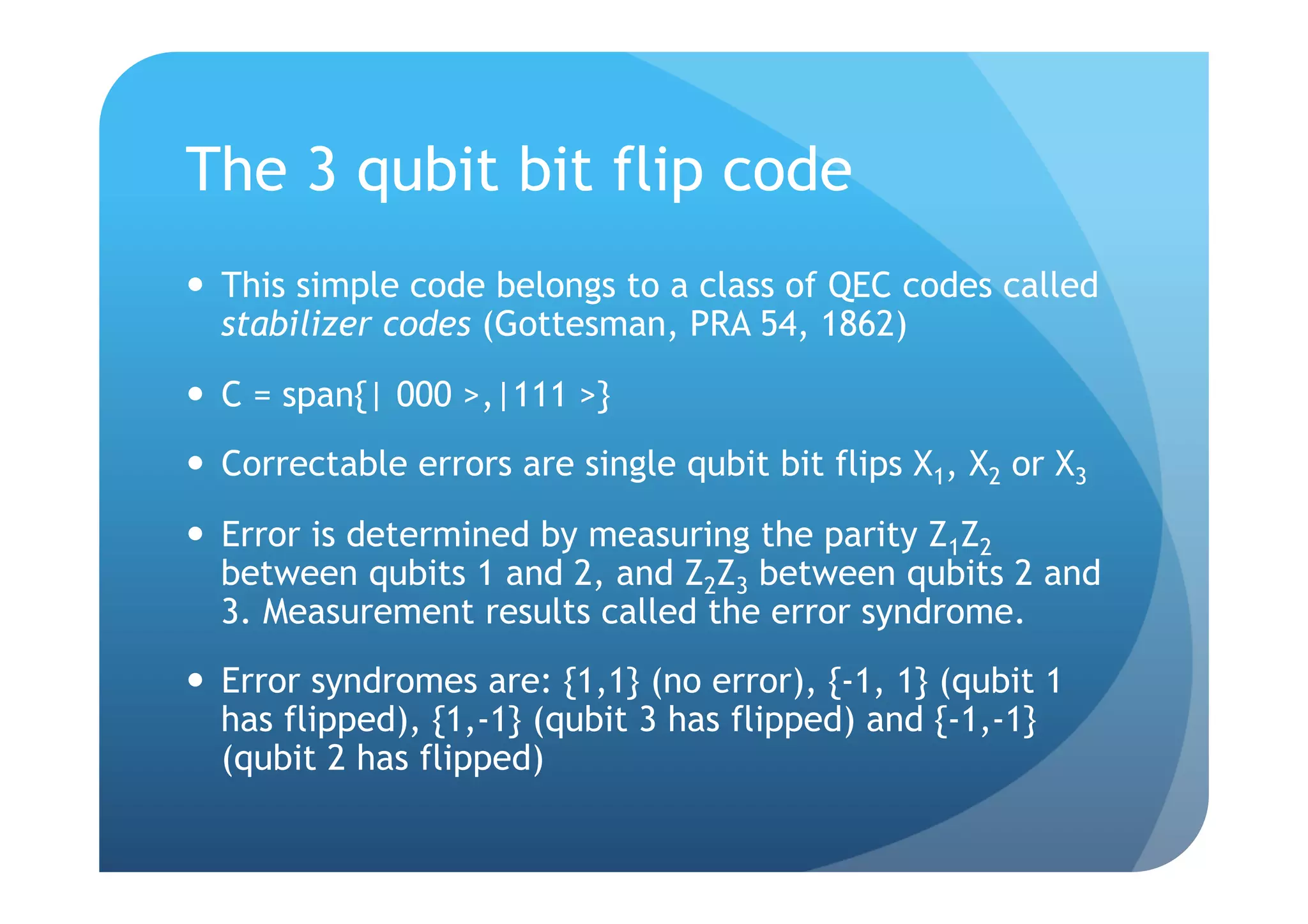 The 3 qubit bit flip code
  This simple code belongs to a class of QEC codes called
   stabilizer codes (Gottesman, PRA 54, 1862)
  C = span{| 000 >,|111 >}
  Correctable errors are single qubit bit flips X1, X2 or X3
  Error is determined by measuring the parity Z1Z2
   between qubits 1 and 2, and Z2Z3 between qubits 2 and
   3. Measurement results called the error syndrome.
  Error syndromes are: {1,1} (no error), {-1, 1} (qubit 1
   has flipped), {1,-1} (qubit 3 has flipped) and {-1,-1}
   (qubit 2 has flipped)
 