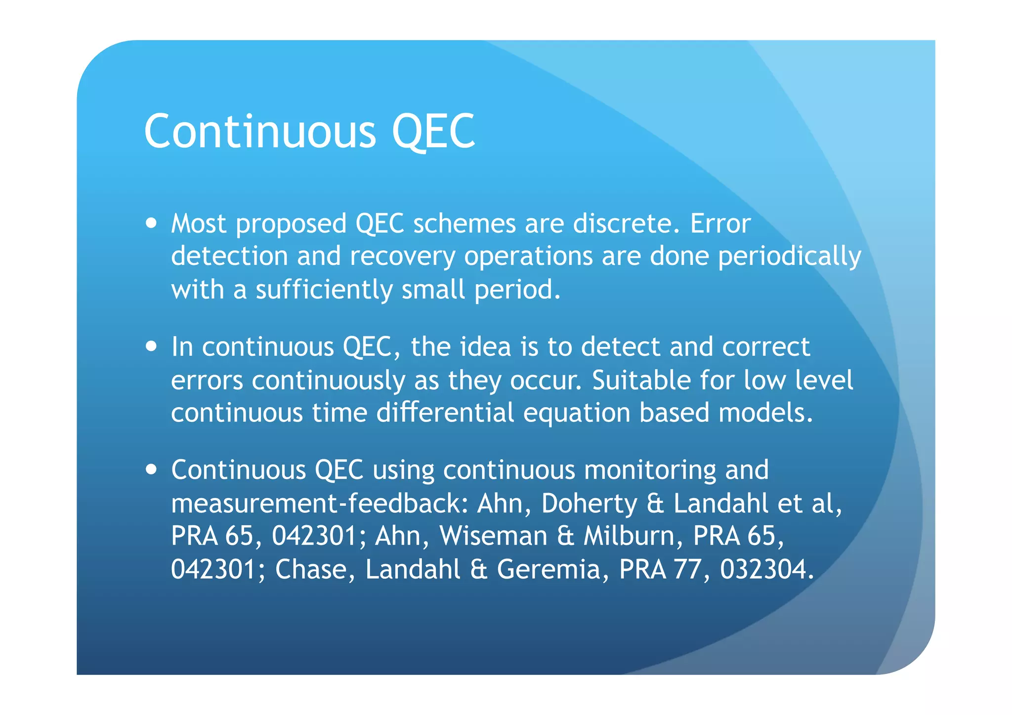 Continuous QEC
  Most proposed QEC schemes are discrete. Error
   detection and recovery operations are done periodically
   with a sufficiently small period.

  In continuous QEC, the idea is to detect and correct
   errors continuously as they occur. Suitable for low level
   continuous time differential equation based models.

  Continuous QEC using continuous monitoring and
   measurement-feedback: Ahn, Doherty & Landahl et al,
   PRA 65, 042301; Ahn, Wiseman & Milburn, PRA 65,
   042301; Chase, Landahl & Geremia, PRA 77, 032304.
 