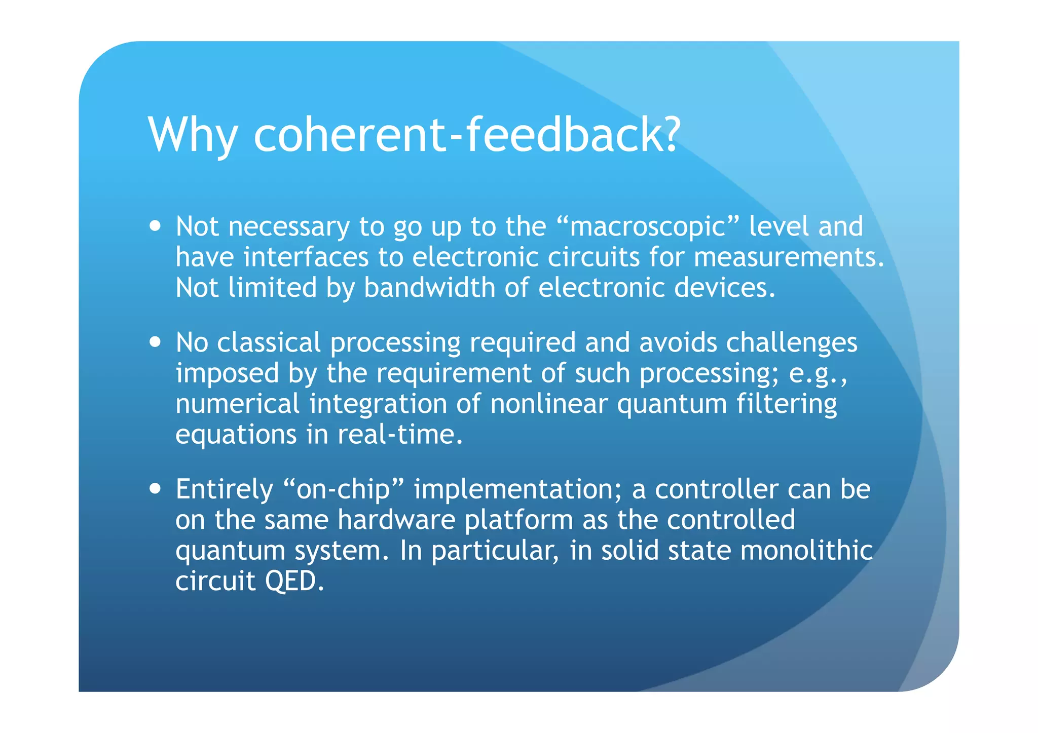 Why coherent-feedback?
  Not necessary to go up to the “macroscopic” level and
   have interfaces to electronic circuits for measurements.
   Not limited by bandwidth of electronic devices.
  No classical processing required and avoids challenges
   imposed by the requirement of such processing; e.g.,
   numerical integration of nonlinear quantum filtering
   equations in real-time.
  Entirely “on-chip” implementation; a controller can be
   on the same hardware platform as the controlled
   quantum system. In particular, in solid state monolithic
   circuit QED.
 