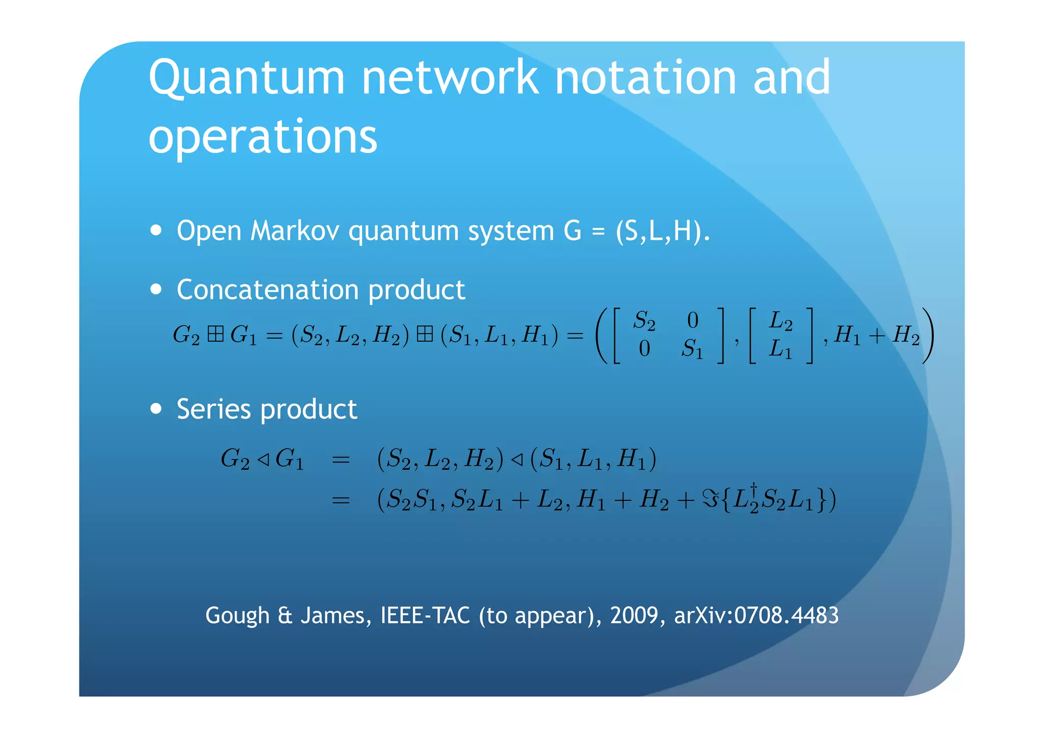 Quantum network notation and
operations
  Open Markov quantum system G = (S,L,H).

  Concatenation product
                                                   S2   0        L2
 G2     G1 = (S2 , L2 , H2 )   (S1 , L1 , H1 ) =             ,        , H1 + H2
                                                   0    S1       L1

  Series product
       G2 G 1      = (S2 , L2 , H2 ) (S1 , L1 , H1 )
                   = (S2 S1 , S2 L1 + L2 , H1 + H2 + {L† S2 L1 })
                                                       2




      Gough & James, IEEE-TAC (to appear), 2009, arXiv:0708.4483
 
