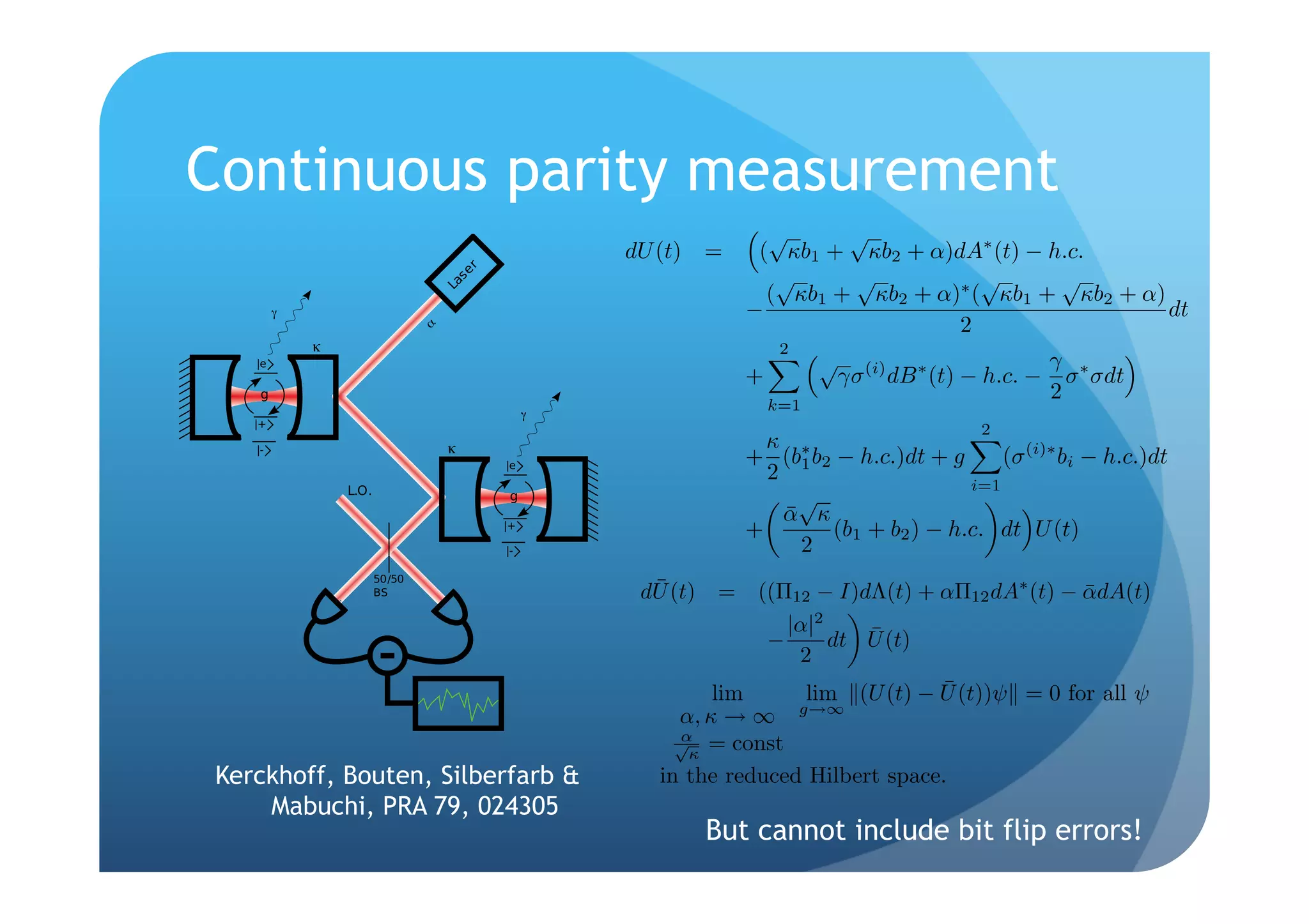 error correction and       trogen vacancy center in diamond, etc. , are interrogated se-
architectures are es-      quentially by a coherent optical probe with amplitude
of quantum informa-         similar arrangements have previously been considered in the
 research in these ar-     context of quantum information science 10 . A qubit is en-
models for quantum         coded in the ground states        and      of the intracavity


                             Continuous parity measurement
erhaps more familiar       atom; an optical transition between     and the excited state
   theorists, there has     e is coupled strongly to a quantized cavity mode with
  ey ideas 2 to the        vacuum Rabi frequency g. For simplicity we assume atomic
  quation-based mod-       selection rules such that e decays only to     , with excited-
context of ab initio
 ntribute to a line of                                                                                             √      √
  rs 3–6 and broad-                                                                                   dU (t) =    ( κb1 + κb2 + α)dA∗ (t) − h.c.
hich focuses on con-                                                                                                √     √           √      √
  abilizer coding and                                                                                              ( κb1 + κb2 + α)∗ ( κb1 + κb2 + α)
s approach is attrac-                                                                                            −                                    dt
  fundamentally con-
                                                                                                                                   2
                                                                                                                      2
 uppression with for-                                                                                                      √                              γ ∗
 ontrol theory 7 . It                                                                                            +             γσ (i) dB ∗ (t) − h.c. −     σ σdt
mentation advantage                                                                                                                                       2
                                                                                                                     k=1
s in that continuous
out the need for ex-                                                                                                                           2
                                                                                                                   κ
   this of course relies                                                                                         + (b∗ b2 − h.c.)dt + g     (σ (i)∗ bi − h.c.)dt
 emolition syndrome                                                                                                2   1
                                                                                                                                        i=1
 rimentally favorable                                                                                                  √
 aightforward imple-                                                                                                 ¯
                                                                                                                     α κ
y measurement suf-                                                                                               +       (b1 + b2 ) − h.c. dt U (t)
 he quantum bit-ﬂip                                                                                                    2
 ectrodynamics cav-
 of our scheme both                                                                                     ¯
                                                                                                       dU (t) = ((Π12 − I)dΛ(t) + αΠ12 dA∗ (t) − αdA(t)
                                                                                                                                                   ¯
 ical simulation and
  a adiabatic elimina-                                                                                                |α|2    ¯
                                                                                                                    −      dt U (t)
oherent-state optical                                                                                                  2
 qubits and exploits
ace of clocked quan-                                                                                           lim                    ¯
                                                                                                                        lim (U (t) − U (t))ψ = 0 for all ψ
 . The strength of the                                                                                                 g→∞
                                                                                                           α, κ → ∞
 s be modulated eas-                                                                                       √ = const
                                                                                                           α
 stment of the power           FIG. 1. Color online Schematic depiction of two cavities                     κ
                                  Kerckhoff, Bouten, Silberfarb &
                           driven sequentially by a resonant laser beam. A three-level atom is           in the reduced Hilbert space.
ementation is shown        trapped inside each cavity, and identical atom-cavity dynamics ap-
aining a single three-                Mabuchi, PRA 79, 024305
                           ply in each. After probing both cavities, the laser light is directed to
 kali-metal atom, ni-      a homodyne receiver.                                                              But cannot include bit flip errors!
                     024305-1                            ©2009 The American Physical Society
 