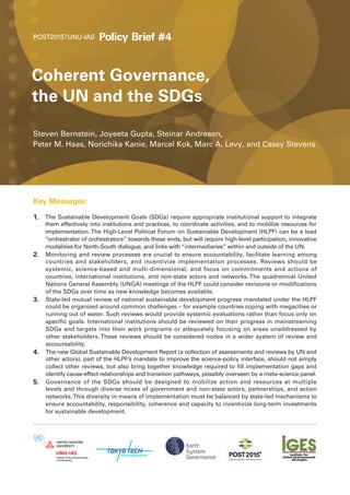 Coherent Governance,
the UN and the SDGs
Steven Bernstein, Joyeeta Gupta, Steinar Andresen,
Peter M. Haas, Norichika Kanie, Marcel Kok, Marc A. Levy, and Casey Stevens
Policy Brief #4
Key Messages:
1. The Sustainable Development Goals (SDGs) require appropriate institutional support to integrate
them effectively into institutions and practices, to coordinate activities, and to mobilize resources for
implementation. The High-Level Political Forum on Sustainable Development (HLPF) can be a lead
“orchestrator of orchestrators” towards these ends, but will require high-level participation, innovative
modalities for North-South dialogue, and links with “intermediaries” within and outside of the UN.
2. Monitoring and review processes are crucial to ensure accountability, facilitate learning among
countries and stakeholders, and incentivize implementation processes. Reviews should be
systemic, science-based and multi-dimensional, and focus on commitments and actions of
countries, international institutions, and non-state actors and networks. The quadrennial United
Nations General Assembly (UNGA) meetings of the HLPF could consider revisions or modifications
of the SDGs over time as new knowledge becomes available.
3. State-led mutual review of national sustainable development progress mandated under the HLPF
could be organized around common challenges – for example countries coping with megacities or
running out of water. Such reviews would provide systemic evaluations rather than focus only on
specific goals. International institutions should be reviewed on their progress in mainstreaming
SDGs and targets into their work programs or adequately focusing on areas unaddressed by
other stakeholders. These reviews should be considered nodes in a wider system of review and
accountability.
4. The new Global Sustainable Development Report (a collection of assessments and reviews by UN and
other actors), part of the HLPF’s mandate to improve the science-policy interface, should not simply
collect other reviews, but also bring together knowledge required to fill implementation gaps and
identify cause-effect relationships and transition pathways, possibly overseen by a meta-science panel.
5. Governance of the SDGs should be designed to mobilize action and resources at multiple
levels and through diverse mixes of government and non-state actors, partnerships, and action
networks.This diversity in means of implementation must be balanced by state-led mechanisms to
ensure accountability, responsibility, coherence and capacity to incentivize long-term investments
for sustainable development.
 