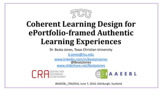 Coherent Learning Design for
ePortfolio-framed Authentic
Learning Experiences
Dr. Beata Jones, Texas Christian University
b.jones@tcu.edu
www.linkedin.com/in/beatamjones
@BeataJones
www.slideshare.net/BeataJones
#AAEEBL_CRA2016, June 7, 2016, Edinburgh, Scotland
 