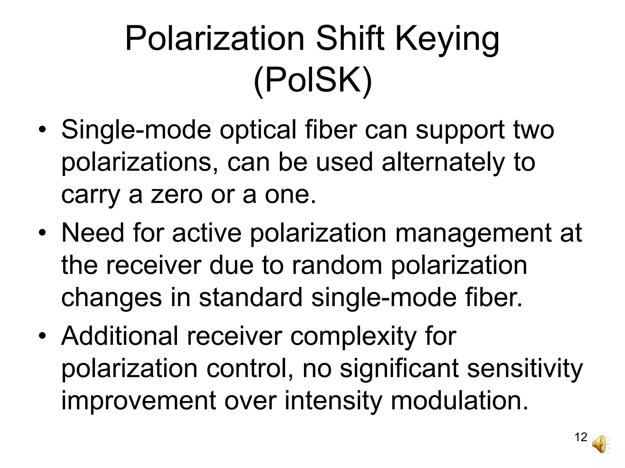 12
Polarization Shift Keying
(PolSK)
• Single-mode optical fiber can support two
polarizations, can be used alternately to
carry a zero or a one.
• Need for active polarization management at
the receiver due to random polarization
changes in standard single-mode fiber.
• Additional receiver complexity for
polarization control, no significant sensitivity
improvement over intensity modulation.
 