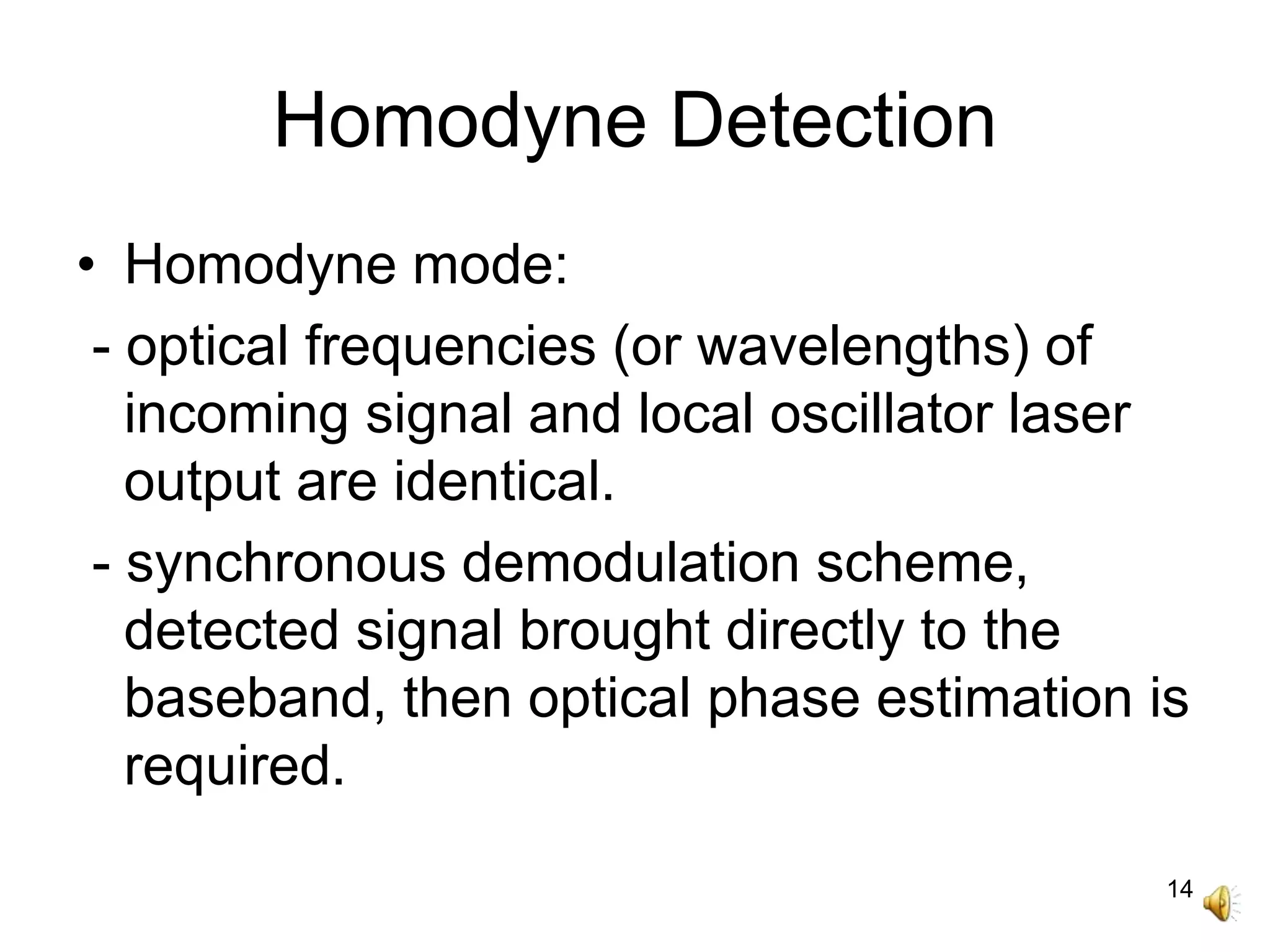14
Homodyne Detection
• Homodyne mode:
- optical frequencies (or wavelengths) of
incoming signal and local oscillator laser
output are identical.
- synchronous demodulation scheme,
detected signal brought directly to the
baseband, then optical phase estimation is
required.
 