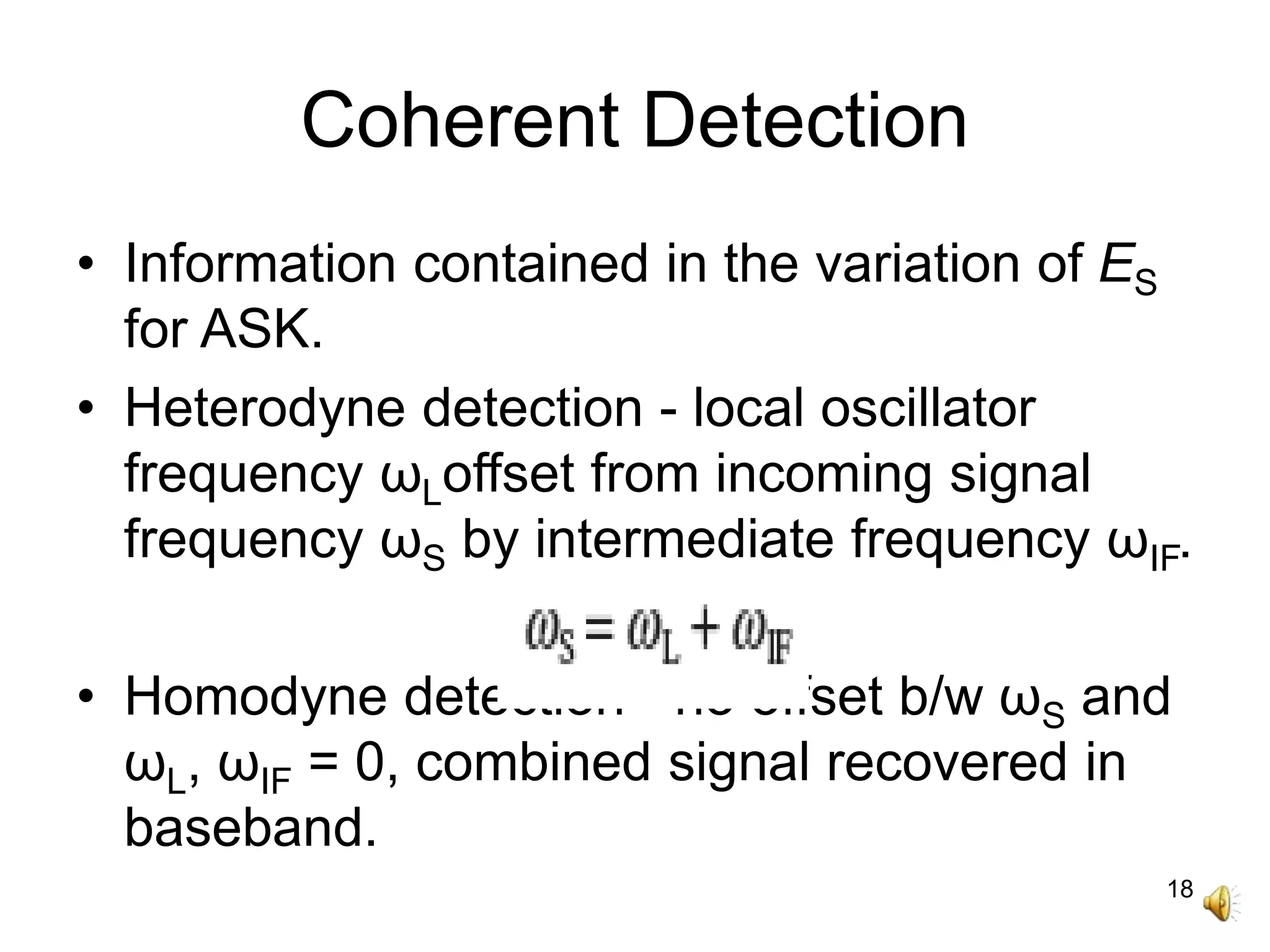 18
Coherent Detection
• Information contained in the variation of ES
for ASK.
• Heterodyne detection - local oscillator
frequency ωLoffset from incoming signal
frequency ωS by intermediate frequency ωIF.
• Homodyne detection - no offset b/w ωS and
ωL, ωIF = 0, combined signal recovered in
baseband.
 