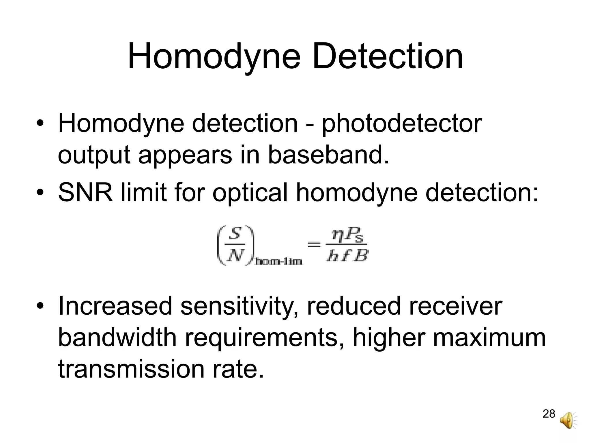 28
Homodyne Detection
• Homodyne detection - photodetector
output appears in baseband.
• SNR limit for optical homodyne detection:
• Increased sensitivity, reduced receiver
bandwidth requirements, higher maximum
transmission rate.
 