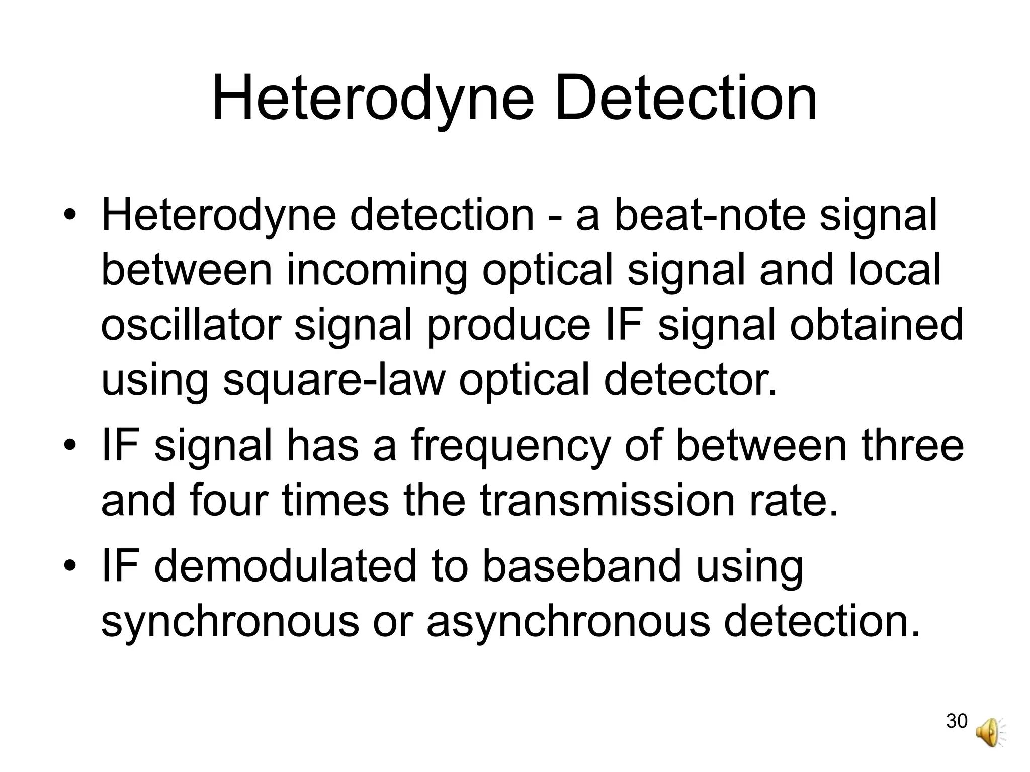 30
Heterodyne Detection
• Heterodyne detection - a beat-note signal
between incoming optical signal and local
oscillator signal produce IF signal obtained
using square-law optical detector.
• IF signal has a frequency of between three
and four times the transmission rate.
• IF demodulated to baseband using
synchronous or asynchronous detection.
 