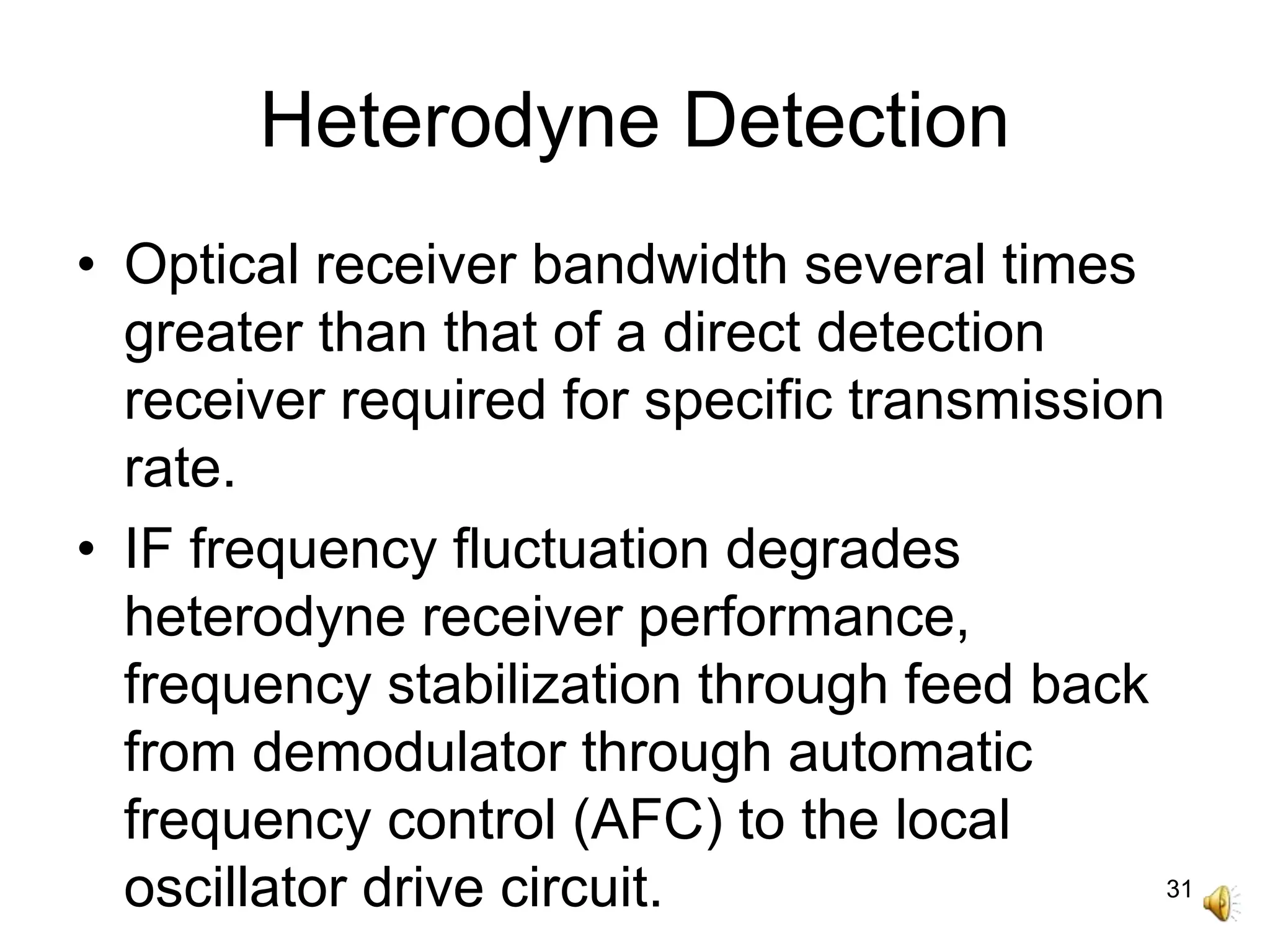 31
Heterodyne Detection
• Optical receiver bandwidth several times
greater than that of a direct detection
receiver required for specific transmission
rate.
• IF frequency fluctuation degrades
heterodyne receiver performance,
frequency stabilization through feed back
from demodulator through automatic
frequency control (AFC) to the local
oscillator drive circuit.
 