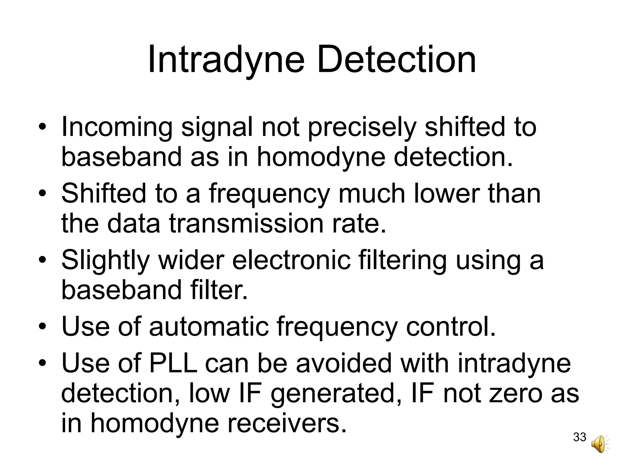 33
Intradyne Detection
• Incoming signal not precisely shifted to
baseband as in homodyne detection.
• Shifted to a frequency much lower than
the data transmission rate.
• Slightly wider electronic filtering using a
baseband filter.
• Use of automatic frequency control.
• Use of PLL can be avoided with intradyne
detection, low IF generated, IF not zero as
in homodyne receivers.
 