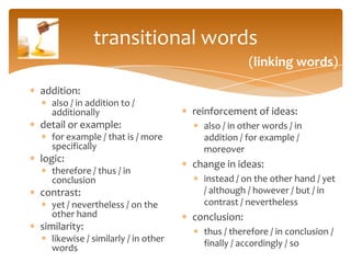 transitional words
                                                  (linking words)

addition:
  also / in addition to /
  additionally                      reinforcement of ideas:
detail or example:                    also / in other words / in
  for example / that is / more        addition / for example /
  specifically                        moreover
logic:
                                    change in ideas:
  therefore / thus / in
  conclusion                          instead / on the other hand / yet
contrast:                             / although / however / but / in
  yet / nevertheless / on the         contrast / nevertheless
  other hand                        conclusion:
similarity:                           thus / therefore / in conclusion /
  likewise / similarly / in other     finally / accordingly / so
  words
 