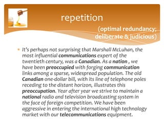 repetition
                                  (optimal redundancy;
                                 deliberate & judicious)

It’s perhaps not surprising that Marshall McLuhan, the
most influential communications expert of the
twentieth century, was a Canadian. As a nation , we
have been preoccupied with forging communication
links among a sparse, widespread population. The old
Canadian one-dollar bill, with its line of telephone poles
receding to the distant horizon, illustrates this
preoccupation. Year after year we strive to maintain a
national radio and television broadcasting system in
the face of foreign competition. We have been
aggressive in entering the international high technology
market with our telecommunications equipment.
 