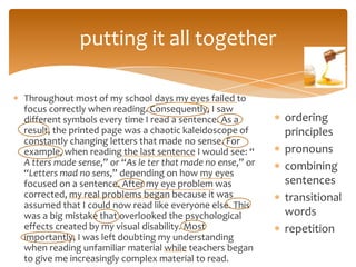 putting it all together

Throughout most of my school days my eyes failed to
focus correctly when reading. Consequently, I saw
different symbols every time I read a sentence. As a        ordering
result, the printed page was a chaotic kaleidoscope of      principles
constantly changing letters that made no sense. For
example, when reading the last sentence I would see: “      pronouns
A tters made sense,” or “As le ter that made no ense,” or   combining
“Letters mad no sens,” depending on how my eyes
focused on a sentence. After my eye problem was             sentences
corrected, my real problems began because it was            transitional
assumed that I could now read like everyone else. This
was a big mistake that overlooked the psychological         words
effects created by my visual disability. Most               repetition
importantly, I was left doubting my understanding
when reading unfamiliar material while teachers began
to give me increasingly complex material to read.
 