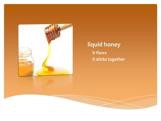 liquid honey
• it flows
• it sticks together
 