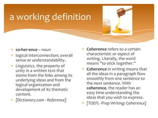 a working definition


 co·her·ence – noun                 Coherence refers to a certain
 logical interconnection; overall   characteristic or aspect of
 sense or understandability.        writing. Literally, the word
                                    means "to stick together.“
 Linguistics. the property of
 unity in a written text that       Coherence in writing means that
 stems from the links among its     all the ideas in a paragraph flow
 underlying ideas and from the      smoothly from one sentence to
 logical organization and           the next sentence. With
 development of its thematic        coherence, the reader has an
 content.                           easy time understanding the
                                    ideas that you wish to express.
 [Dictionary.com - Reference]
                                    [TOEFL- Prep Writing: Coherence]
 