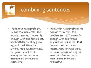 combining sentences


Fred Smith has a problem.        Fred Smith has a problem. He
He has too many cats. This       has too many cats. This
problem started innocently       problem started innocently
enough with one female cat.      enough with one female
She had kittens. They grew       cat, but she had kittens that
up, and the kittens had          grew up and had more
kittens. Fred has thirty cats.   kittens. Fred now has thirty
He spends most of his            cats and spends most of his
energy and resources on          energy and resources on
maintaining them. He is          maintaining them. He is
exhausted.                       exhausted.
 