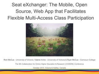Seat eXchanger: The Mobile, Open
Source, Web App that Facilitates
Flexible Multi-Access Class Participation
Rich McCue - University of Victoria, Valerie Irvine - University of Victoria & Ryan McCue - Camosun College
The 9th Collaboration for Online Higher Education & Research (COHERE) Conference
October 2015, Victoria & Halifax, Canada
 