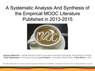 A Systematic Analysis And Synthesis of
the Empirical MOOC Literature
Published in 2013-2015
George Veletsianos - Canada Research Chair in Innovative Learning & Technology, Royal Roads University,
Peter Shepherdson - University of Zurich, Laura Pasquini - University of North Texas, & Rich McCue - UVic
The 9th Collaboration for Online Higher Education & Research (COHERE) Conference October 2015, Victoria & Halifax, Canada
 