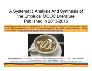 A Systematic Analysis And Synthesis of
the Empirical MOOC Literature
Published in 2013-2015
George Veletsianos - Royal Roads University, Peter Shepherdson - University of Zurich, Laura Pasquini -
University of North Texas, & Rich McCue - UVic
The 9th Collaboration for Online Higher Education & Research (COHERE) Conference October 2015, Victoria & Halifax, Canada
Published paper: Veletsianos, G. & Shepherdson, P. ( 2016). A Systematic Analysis And Synthesis of the Empirical
MOOC Literature Published in 2013-2015. The International Review of Research in Open and Distributed Learning,
17(2). Retrieved from http://www.irrodl.org/index.php/irrodl/article/view/2448/3655
 