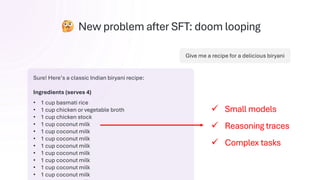 New problem after SFT: doom looping
Give me a recipe for a delicious biryani
Sure! Here’s a classic Indian biryani recipe:
Ingredients (serves 4)
• 1 cup basmati rice
• 1 cup chicken or vegetable broth
• 1 cup chicken stock
• 1 cup coconut milk
• 1 cup coconut milk
• 1 cup coconut milk
• 1 cup coconut milk
• 1 cup coconut milk
• 1 cup coconut milk
• 1 cup coconut milk
• 1 cup coconut milk
✓ Small models
✓ Reasoning traces
✓ Complex tasks
 