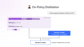 I have a great question: what is 2+2?
Student rollout
Fantastic question! Let me unpack this for you.
We have 2 + 2 = 4.
The final answer is 4.
per-token gradient
Student model 24 tokens → 24 signals from one rollout
KL ≈ 0 high KL
On-Policy Distillation
Teacher model
1 forward pass, no sampling
 