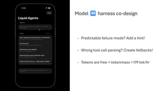 - Predictable failure mode? Add a hint!
- Wrong tool call parsing? Create fallbacks!
- Tokens are free → tokenmaxx >1M tok/hr
Model harness co-design
 