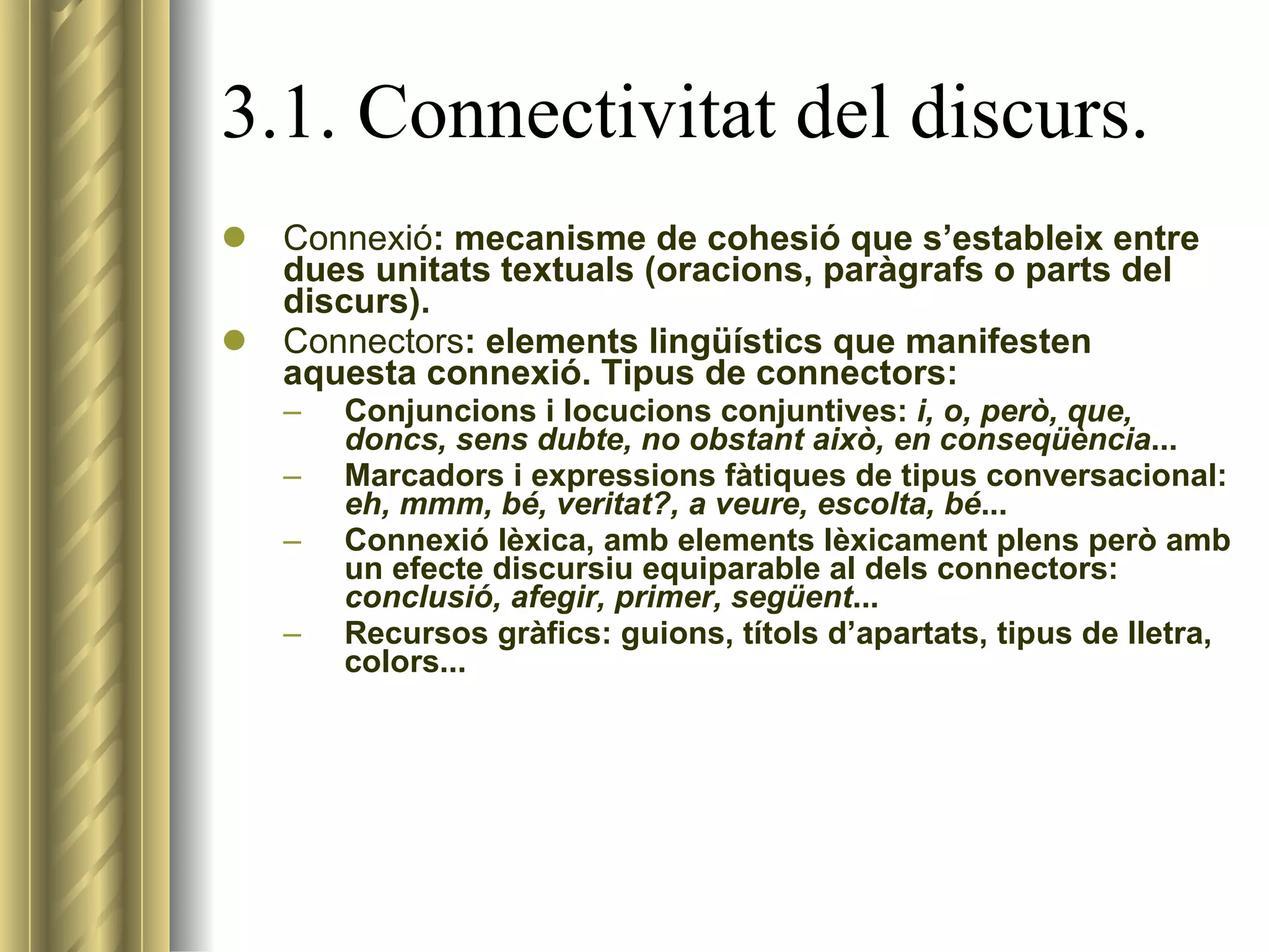 3.1. Connectivitat del discurs. Connexió : mecanisme de cohesió que s’estableix entre dues unitats textuals (oracions, paràgrafs o parts del discurs).  Connectors : elements lingüístics que manifesten aquesta connexió. Tipus de connectors: Conjuncions i locucions conjuntives:  i, o, però, que, doncs, sens dubte, no obstant això, en conseqüència ... Marcadors i expressions fàtiques de tipus conversacional:  eh, mmm, bé, veritat?, a veure, escolta, bé ...  Connexió lèxica, amb elements lèxicament plens però amb un efecte discursiu equiparable al dels connectors:  conclusió, afegir, primer, següent ... Recursos gràfics: guions, títols d’apartats, tipus de lletra, colors... 