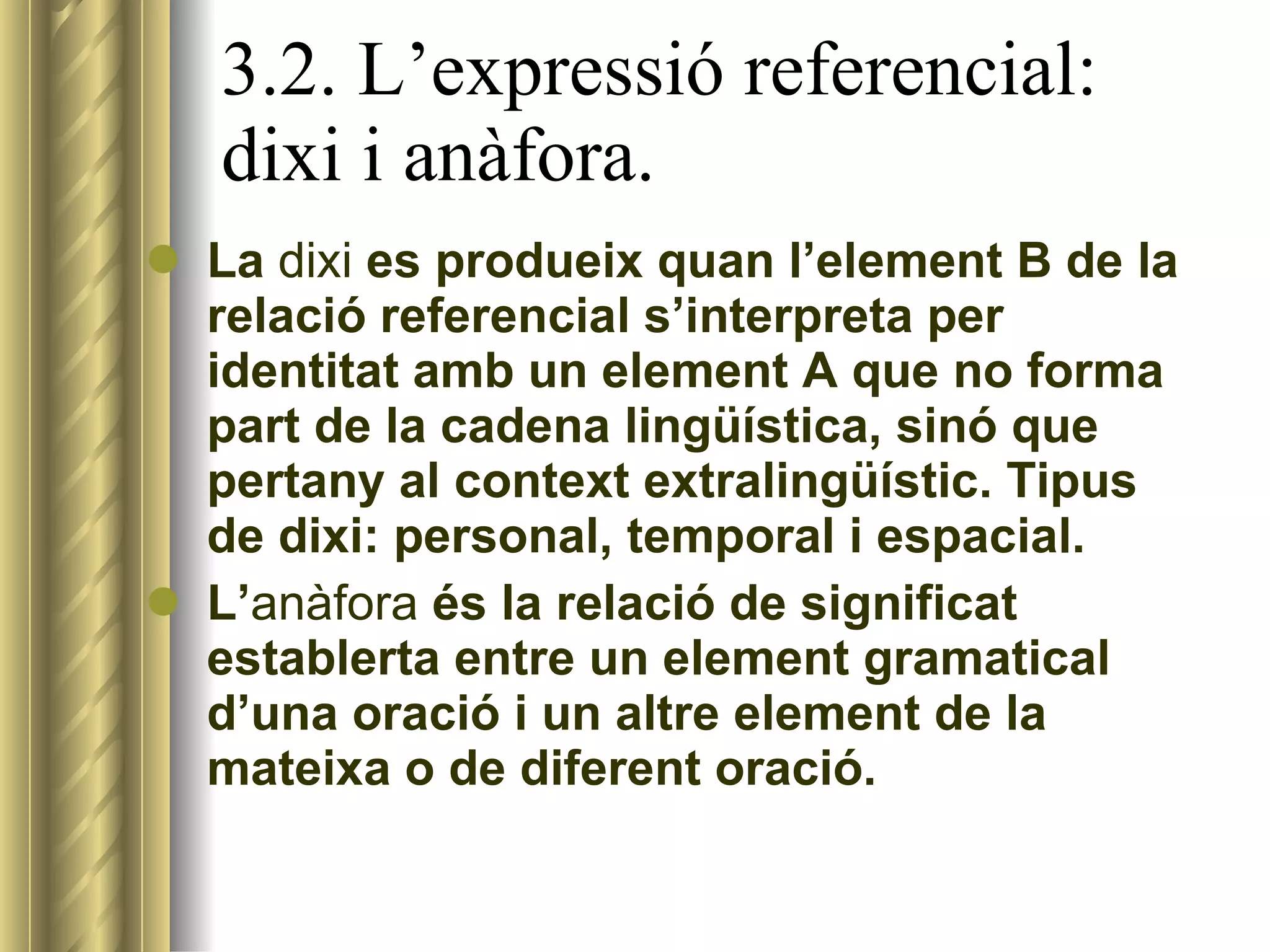 3.2. L’expressió referencial: dixi i anàfora. La  dixi  es produeix quan l’element B de la relació referencial s’interpreta per identitat amb un element A que no forma part de la cadena lingüística, sinó que pertany al context extralingüístic. Tipus de dixi: personal, temporal i espacial. L’ anàfora  és la relació de significat establerta entre un element gramatical d’una oració i un altre element de la mateixa o de diferent oració. 