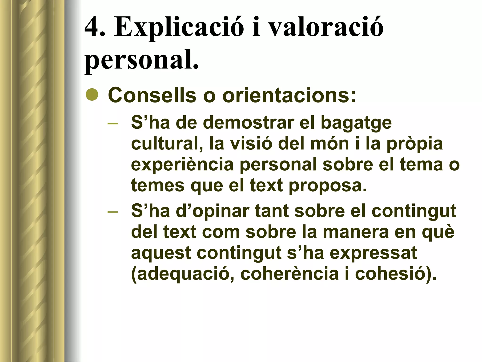 4. Explicació i valoració personal. Consells o orientacions: S’ha de demostrar el bagatge cultural, la visió del món i la pròpia experiència personal sobre el tema o temes que el text proposa. S’ha d’opinar tant sobre el contingut del text com sobre la manera en què aquest contingut s’ha expressat (adequació, coherència i cohesió). 