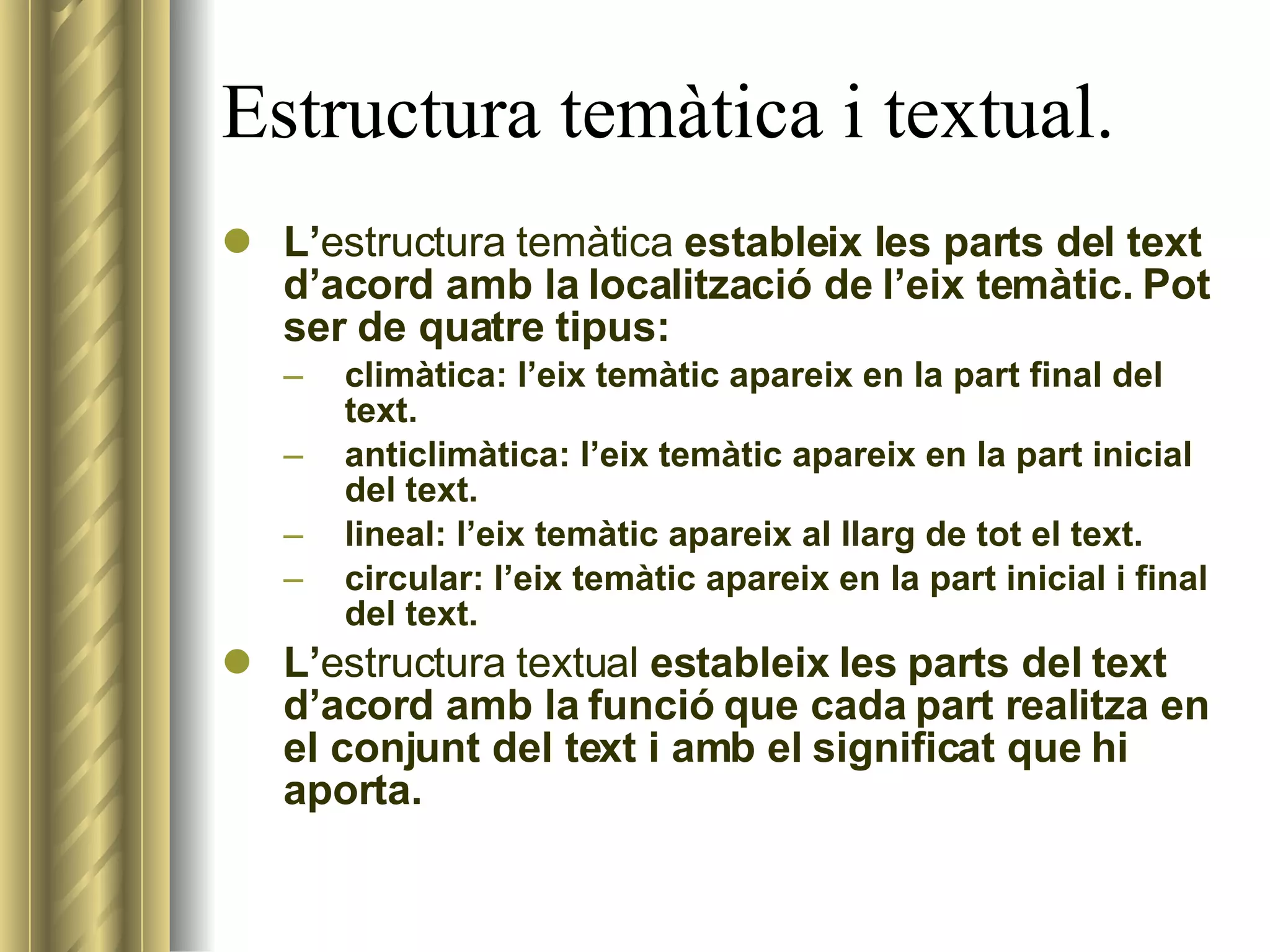 Estructura temàtica i textual. L’ estructura   temàtica  estableix les parts del text d’acord amb la localització de l’eix temàtic. Pot ser de quatre tipus: climàtica: l’eix temàtic apareix en la part final del text. anticlimàtica: l’eix temàtic apareix en la part inicial del text. lineal: l’eix temàtic apareix al llarg de tot el text. circular: l’eix temàtic apareix en la part inicial i final del text. L’ estructura   textual  estableix les parts del text d’acord amb la funció que cada part realitza en el conjunt del text i amb el significat que hi aporta. 