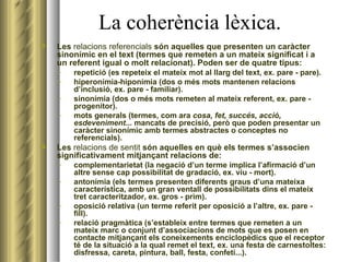 La coherència lèxica. Les  relacions referencials  són aquelles que presenten un caràcter sinonímic en el text (termes que remeten a un mateix significat i a un referent igual o molt relacionat). Poden ser de quatre tipus:   repetició (es repeteix el mateix mot al llarg del text, ex. pare - pare). hiperonímia-hiponímia (dos o més mots mantenen relacions d’inclusió, ex. pare - familiar). sinonímia (dos o més mots remeten al mateix referent, ex. pare - progenitor). mots generals (termes, com ara  cosa, fet, succés, acció, esdeveniment ... mancats de precisió, però que poden presentar un caràcter sinonímic amb termes abstractes o conceptes no referencials). Les  relacions de sentit  són aquelles en què els termes s’associen significativament mitjançant relacions de: complementarietat (la negació d’un terme implica l’afirmació d’un altre sense cap possibilitat de gradació, ex. viu - mort). antonímia (els termes presenten diferents graus d’una mateixa característica, amb un gran ventall de possibilitats dins el mateix tret caracteritzador, ex. gros - prim). oposició relativa (un terme referit per oposició a l’altre, ex. pare - fill). relació pragmàtica (s’estableix entre termes que remeten a un mateix marc o conjunt d’associacions de mots que es posen en contacte mitjançant els coneixements enciclopèdics que el receptor té de la situació a la qual remet el text, ex. una festa de carnestoltes: disfressa, careta, pintura, ball, festa, confeti...). 