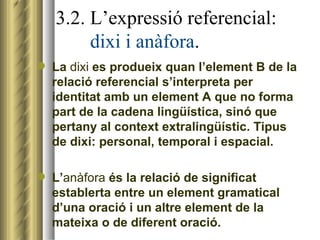 3.2. L’expressió referencial:    dixi i anàfora . La  dixi  es produeix quan l’element B de la relació referencial s’interpreta per identitat amb un element A que no forma part de la cadena lingüística, sinó que pertany al context extralingüístic. Tipus de dixi: personal, temporal i espacial. L’ anàfora  és la relació de significat establerta entre un element gramatical d’una oració i un altre element de la mateixa o de diferent oració. 