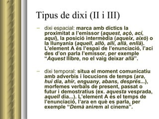 Tipus de dixi (II i III)‏ dixi espacial:  marca amb díctics la proximitat a l’emissor ( aquest ,  açò ,  ací ,  aquí ), la posició intermèdia ( aqueix ,  això ) o la llunyania ( aquell ,  allò ,  allí ,  allà ,  enllà ). L’element A és l’espai de l’enunciació, l’ací des d’on parla l’emissor, per exemple “ Aquest  llibre, no el vaig deixar  allà ”.  dixi temporal:  situa el moment comunicatiu amb adverbis i locucions de temps ( ara ,  hui   dia ,  ahir ,  enguany ,  abans ,  després ...), morfemes verbals de present, passat o futur i demostratius (ex.  aquesta  vesprada,  aquell  dia...). L’element A és el temps de l’enunciació, l’ara en què es parla, per exemple “ Demà  ani r em al cinema”. 
