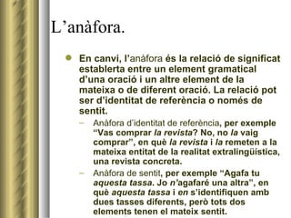 L’anàfora. En canvi, l’ anàfora  és la relació de significat establerta entre un element gramatical d’una oració i un altre element de la mateixa o de diferent oració. La relació pot ser d’identitat de referència o només de sentit. Anàfora d’identitat de referència , per exemple “Vas comprar  la revista ? No, no  la  vaig comprar”, en què  la revista  i  la  remeten a la mateixa entitat de la realitat extralingüística, una revista concreta. Anàfora de sentit , per exemple “Agafa tu  aquesta tassa . Jo  n’ agafaré una altra”, en què  aquesta tassa  i  en  s’identifiquen amb dues tasses diferents, però tots dos elements tenen el mateix sentit. 