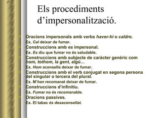 Els procediments    d’impersonalització. Oracions impersonals amb verbs  haver-hi  o  caldre . Ex.  Cal  deixar de fumar. Construccions amb  es  impersonal.  Ex.  Es  diu que fumar no és saludable. Construccions amb subjecte de caràcter genèric com  hom, tothom, la gent, algú …  Ex.  Hom  aconsella deixar de fumar. Construccions amb el verb conjugat en segona persona del singular o tercera del plural.  Ex. M’ han  recomanat deixar de fumar. Construccions d’infinitiu. Ex.  Fumar  no és recomanable. Oracions passives.  Ex. El tabac  és desaconsellat . 