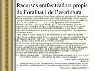 Recursos emfasitzadors propis de l’oralitat i de l’escriptura. L’èmfasi especial que l’emissor posa en certs elements discursius és expressat en l’oralitat mitjançant canvis d’entonació, pronunciació sil·labejada, pauses, gestos... L’escriptura compta també amb recursos tipogràfics amb una funció equivalent. Es tracta de les cometes ( « » ,  “ ” ,  ‘ ’ ), la  cursiva , la negreta, la font tipogràfica (disseny, grandària i color de les lletres), etc. En general, aquests recursos serveixen per a organitzar el discurs i facilitar la seua comprensió. Però, a més, poden resultar elements específicament modalitzadors, ja que poden indicar: — Un canvi de llengua o de registre, que pot afectar una paraula, una expressió o un fragment extens. — Una citació textual de paraules o de pensaments d’altres (discurs reportat). — Que determinades paraules, frases o fragments que apareixen al text no formen part d’aquest (epígrafs,  endreces  —dedicatòries—, acotacions teatrals, peus de foto...). En general es tracta dels elements paratextuals. — L’ús connotat del llenguatge, mitjançant el qual s’estableix una distància entre l’emissor i les paraules que utilitza, o bé els confereix un significat especial. En general es recomana en aquest cas l’ús de les cometes i no de la cursiva. Aquest valor, especialment rellevant des de la perspectiva de la modalització, permet expressar l’ús irònic o la reserva davant el significat ideològic o socialment acceptat de determinades paraules o expressions. Ex.: Sueca, el poble bàsic —«ciutat» per obsequiosa concessió de la reina regent  donya Maria Cristina—, s’ha dedicat de tota la vida a l’agricultura .   Fuster, Joan:  L’Albufera de València Bona part dels qui van per la trentena, es consideren inscrits en l’entusiasme i la  desimboltura de la «joventut». Pot ser-los negat el dret a tan càndida il·lusió?   Fuster, Joan:  Babels i Babilònies 