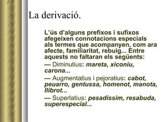 La derivació. L’ús d’alguns prefixos i sufixos afegeixen connotacions especials als termes que acompanyen, com ara afecte, familiaritat, rebuig... Entre aquests no faltaran els següents: —  Diminutius :  mareta, xiconiu, carona... —  Augmentatius i pejoratius :  cabot, peuarro, gentussa, homenot, manota, llibrot... —  Superlatius :  pesadíssim, resabuda, superespecial... 