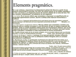 Elements pragmàtics. Per a ser entesos, requereixen la interpretació global del discurs a partir d’una situació comunicativa concreta. Per tant, les seues traces no es troben reduïdes a un mot, una frase o un fragment presos de manera aïllada de la resta del text. Pel seu caràcter modalitzador, cal destacar-ne els següents: —  La ironia . És el recurs retòric que consisteix a expressar un significat amb un llenguatge aparentment contrari. Sovint s’utilitza amb intenció humorística o burlesca. Ex.  Universalisme : Superació del localisme de la qual donen prova els exportadors comprant taronja marroquí i els fabricants de sucs important concentrats de Brasil .  Marqués, J.V.:  País perplex — La interrogació i exclamació retòrica . Recurs retòric que consisteix a emetre una pregunta que en realitat correspon a una afirmació, ja que no espera resposta del receptor. Amb un sentit semblant caldria parlar de l’exclamació retòrica, que no és l’expressió del lament, l’admiració o el desassossec de l’emissor sinó que només pretén subratllar o emfatitzar la idea expressada en forma exclamativa. Ex.  El poble d’Israel, pedra de toc de tantes actituds, ¿no va concebre Jehovà com una divinitat iracunda, o si més no, tendencialment iracunda?     Fuster, Joan:  Diccionari per a ociosos — Canvis de llengua i registre . L’emissor d’un text pot decidir introduir diferents varietats de la llengua així com la utilització d’altres llengües amb un caràcter marcadament modalitzant. Ex.  Recorde que, un dia, un col·laborador assiduíssim d’un diari barceloní de la tarda, es va permetre l’atzagaiada de qualificar Raimon de  «protestario tolerado»  o una cosa per l’estil. La malignitat de l’adjectiu —i l’adjectiu el tinc clavat en la memòria— era òbvia: de «tolerat», Raimon ho és ben poc. En canvi, el firmant de la frase era bastant més «tolerat», infinitament «tolerat», «tolerat» cada dia.   Fuster, Joan:  Un país sense política El nét del tio Paloma  (personatge de la novel·la  Cañas y Barro ) , excombatent de Cuba —som a la postguerra colonial del 98—, encara li surt pitjor: és un mandra, un pinxo, un vividor de la xamba, que fa cornut al limfàtic Canyamel i corona la novel·la amb un infanticidi repugnant...   Fuster, Joan:  L’Albufera de València —  Crides al receptor:  i nterjeccions ( ep !,  ei !...), insults ( fill de puta !,  cabró !...) i expressions conatives del tipus:  compte !,  alerta !,  d’acord !,  eh ?,  mira ... 