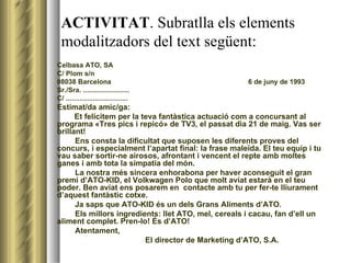 ACTIVITAT . Subratlla els elements modalitzadors del text següent: Celbasa ATO, SA C/ Plom s/n 08038 Barcelona    6 de juny de 1993 Sr./Sra. ........................ C/ ................................ Estimat/da amic/ga:   Et felicitem per la teva fantàstica actuació com a concursant al programa «Tres pics i repicó» de TV3, el passat dia 21 de maig. Vas ser brillant! Ens consta la dificultat que suposen les diferents proves del concurs, i especialment l’apartat final: la frase maleïda. El teu equip i tu vau saber sortir-ne airosos, afrontant i vencent el repte amb moltes ganes i amb tota la simpatia del món. La nostra més sincera enhorabona per haver aconseguit el gran premi d’ATO-KID, el Volkwagen Polo que molt aviat estarà en el teu poder. Ben aviat ens posarem en  contacte amb tu per fer-te lliurament d’aquest fantàstic cotxe. Ja saps que ATO-KID és un dels Grans Aliments d’ATO. Els millors ingredients: llet ATO, mel, cereals i cacau, fan d’ell un aliment complet. Pren-lo! És d’ATO! Atentament, El director de Marketing d’ATO, S.A. 