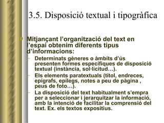 3.5. Disposició textual i tipogràfica Mitjançant l’organització del text en l’espai obtenim diferents tipus d’informacions: Determinats gèneres o àmbits d’ús presenten formes específiques de disposició textual (instància, sol·licitud…). Els elements paratextuals (títol, endreces, epígrafs, epílegs, notes a peu de pàgina , peus de foto…). La disposició del text habitualment s’empra per a seleccionar i jerarquitzar la informació, amb la intenció de facilitar la comprensió del text. Ex. els textos expositius. 