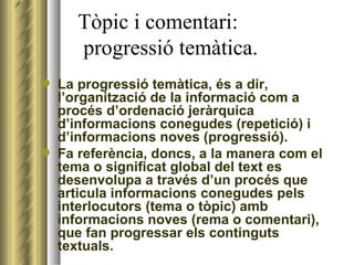Tòpic i comentari:    progressió temàtica. La progressió temàtica, és a dir, l’organització de la informació com a procés d’ordenació jeràrquica d’informacions conegudes (repetició) i d’informacions noves (progressió).  Fa referència, doncs, a la manera com el tema o significat global del text es desenvolupa a través d’un procés que articula informacions conegudes pels interlocutors (tema o tòpic) amb informacions noves (rema o comentari), que fan progressar els continguts textuals.  