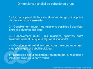 L’aprenentatge cooperatiu, una eina per l'excel·lència
Dimensions d'anàlisi de cohesió de grup:
1.- La participació de tots els alumnes del grup i la presa
de decisions consensuada.
2.- Coneixement mutu i les relacions positives i d'amistat
entre els alumnes del grup.
3.- Coneixement mutu i les relacions positives entre
l'alumnat corrent i el que té alguna discapacitat.
4.- Considerar el treball en grup com quelcom important i
més eficaç que el treball individual.
5.- Disposició per la solidaritat, l'ajuda mútua, el respecte a
les diferències i a la convivència.
 