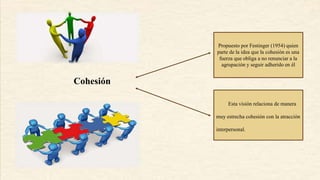 Cohesión
Propuesto por Festinger (1954) quien
parte de la idea que la cohesión es una
fuerza que obliga a no renunciar a la
agrupación y seguir adherido en él
Esta visión relaciona de manera
muy estrecha cohesión con la atracción
interpersonal.
 